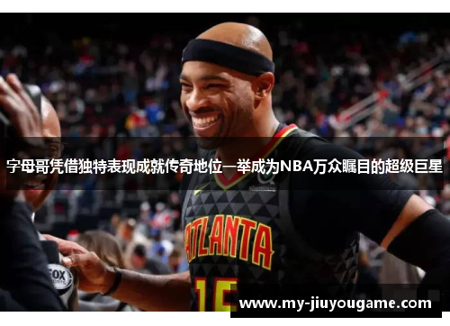 字母哥凭借独特表现成就传奇地位一举成为NBA万众瞩目的超级巨星