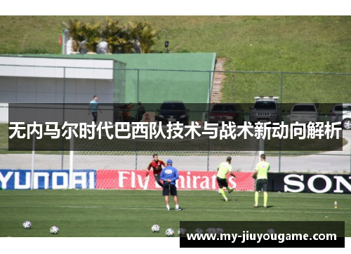 无内马尔时代巴西队技术与战术新动向解析