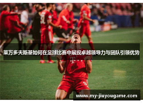 莱万多夫斯基如何在足球比赛中展现卓越领导力与团队引领优势