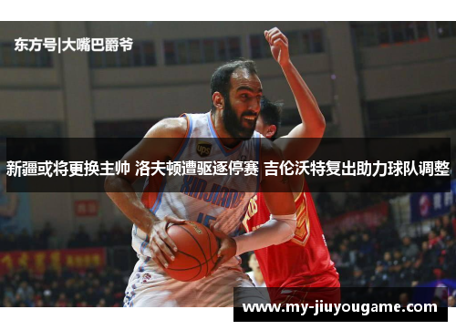 新疆或将更换主帅 洛夫顿遭驱逐停赛 吉伦沃特复出助力球队调整
