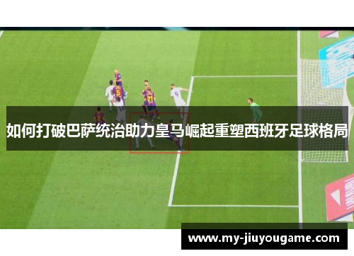 如何打破巴萨统治助力皇马崛起重塑西班牙足球格局