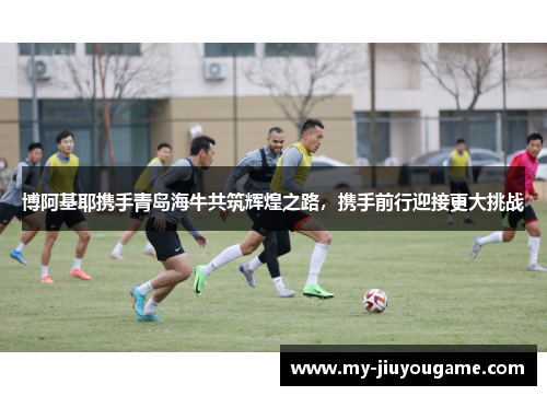 博阿基耶携手青岛海牛共筑辉煌之路，携手前行迎接更大挑战