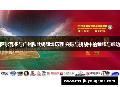 萨尔瓦多与广州队共铸辉煌历程 突破与挑战中的荣耀与感动