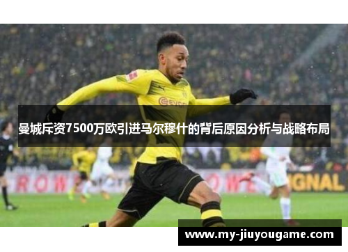 曼城斥资7500万欧引进马尔穆什的背后原因分析与战略布局