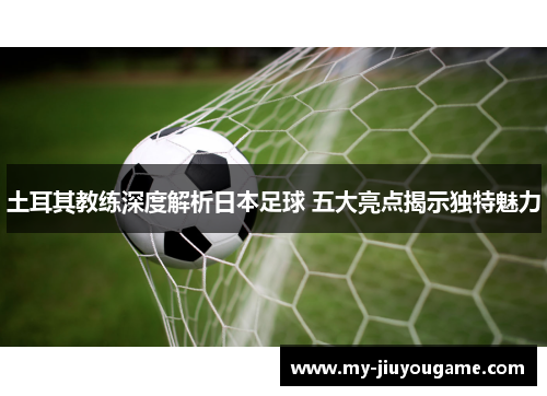 土耳其教练深度解析日本足球 五大亮点揭示独特魅力