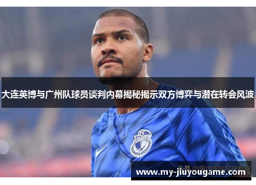 大连英博与广州队球员谈判内幕揭秘揭示双方博弈与潜在转会风波